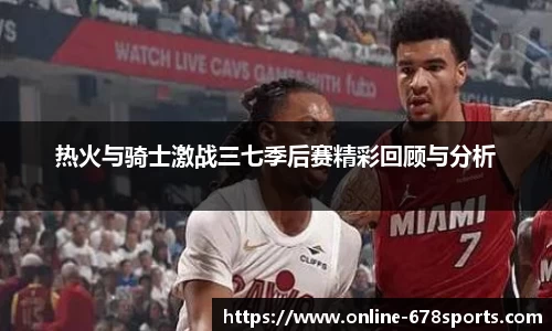 热火与骑士激战三七季后赛精彩回顾与分析